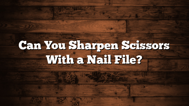 Can You Sharpen Scissors With a Nail File?