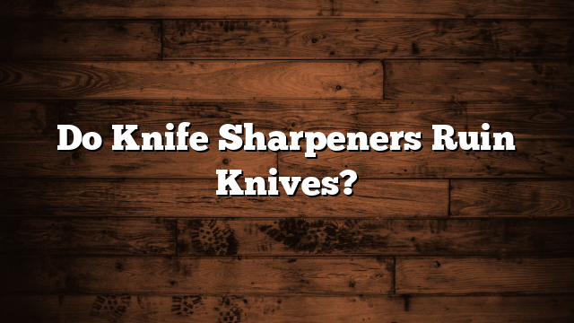 Do Knife Sharpeners Ruin Knives?