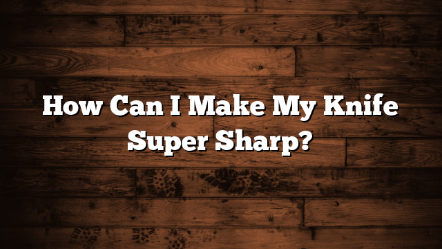How Can I Make My Knife Super Sharp?