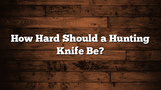 How Hard Should a Hunting Knife Be?