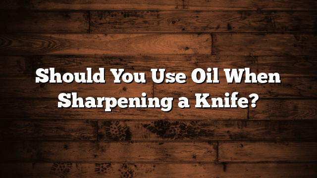 Should You Use Oil When Sharpening a Knife?