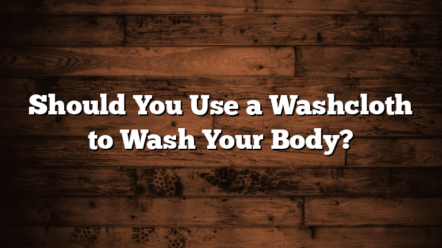 Should You Use a Washcloth to Wash Your Body?