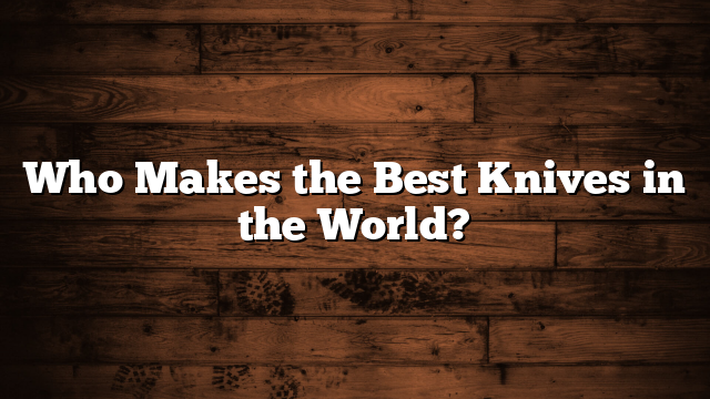 Who Makes the Best Knives in the World?